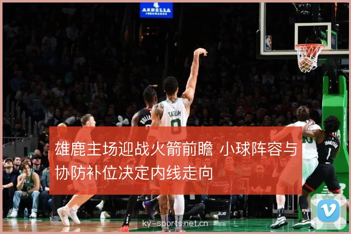 雄鹿主场迎战火箭前瞻 小球阵容与协防补位决定内线走向
