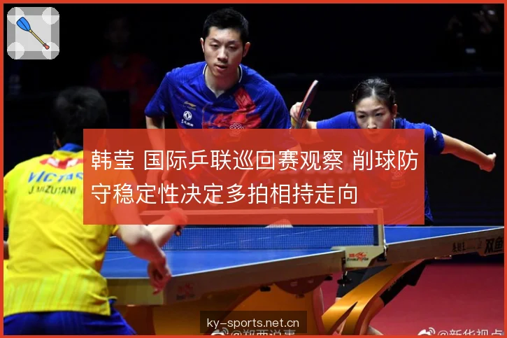 韩莹 国际乒联巡回赛观察 削球防守稳定性决定多拍相持走向 韩莹 国际乒联巡回赛观察 削球防守稳定性决定多拍相持走向