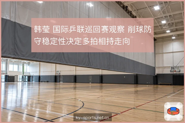 韩莹 国际乒联巡回赛观察 削球防守稳定性决定多拍相持走向